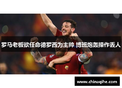 罗马老板欲任命德罗西为主帅 博班炮轰操作丢人